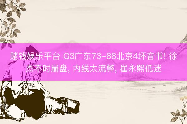 赌钱娱乐平台 G3广东73-88北京4坏音书! 徐杰不时崩盘， 内线太流弊， 崔永熙低迷