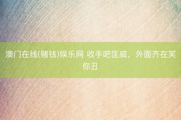 澳门在线(赌钱)娱乐网 收手吧匡威，外面齐在笑你丑