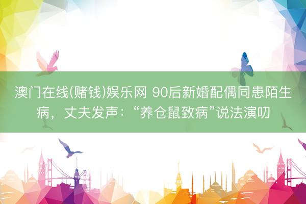 澳门在线(赌钱)娱乐网 90后新婚配偶同患陌生病，丈夫发声：“养仓鼠致病”说法演叨