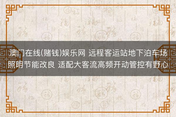 澳门在线(赌钱)娱乐网 远程客运站地下泊车场照明节能改良 适配大客流高频开动管控有野心