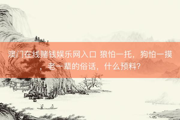 澳门在线赌钱娱乐网入口 狼怕一托，狗怕一摸，老一辈的俗话，什么预料？