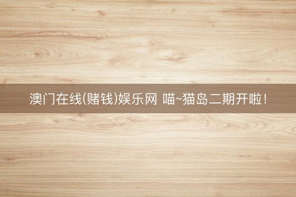 澳门在线(赌钱)娱乐网 喵~猫岛二期开啦！