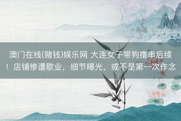 澳门在线(赌钱)娱乐网 大连女子带狗撸串后续！店铺惨遭歇业，细节曝光，或不是第一次作念