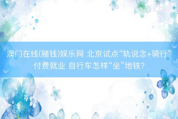 澳门在线(赌钱)娱乐网 北京试点“轨说念+骑行”付费就业 自行车怎样“坐”地铁？