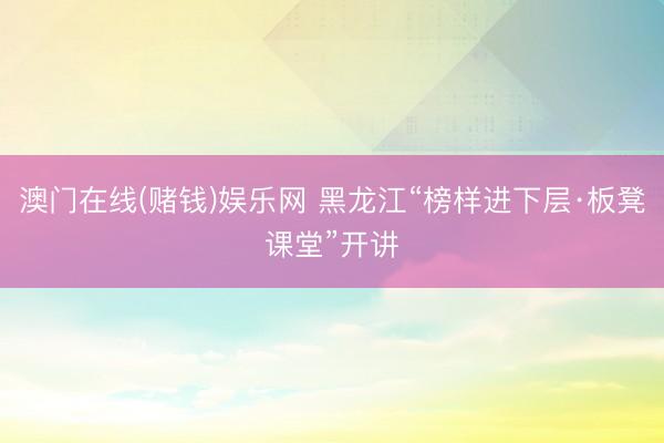 澳门在线(赌钱)娱乐网 黑龙江“榜样进下层·板凳课堂”开讲