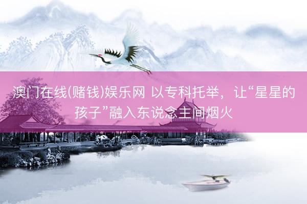 澳门在线(赌钱)娱乐网 以专科托举，让“星星的孩子”融入东说念主间烟火