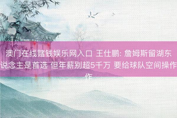 澳门在线赌钱娱乐网入口 王仕鹏: 詹姆斯留湖东说念主是首选 但年薪别超5千万 要给球队空间操作