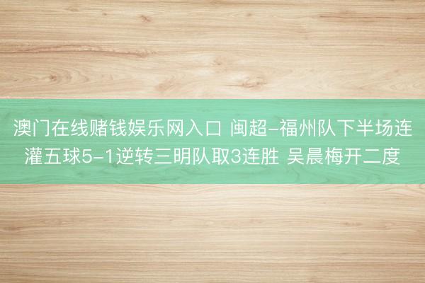 澳门在线赌钱娱乐网入口 闽超-福州队下半场连灌五球5-1逆转三明队取3连胜 吴晨梅开二度