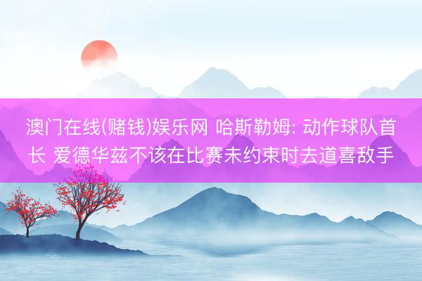 澳门在线(赌钱)娱乐网 哈斯勒姆: 动作球队首长 爱德华兹不该在比赛未约束时去道喜敌手