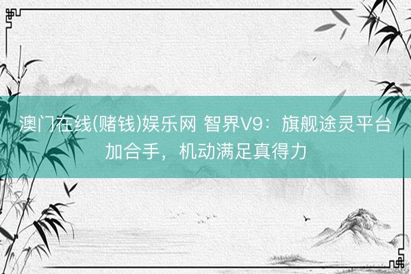 澳门在线(赌钱)娱乐网 智界V9：旗舰途灵平台加合手，机动满足真得力