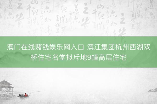 澳门在线赌钱娱乐网入口 滨江集团杭州西湖双桥住宅名堂拟斥地9幢高层住宅