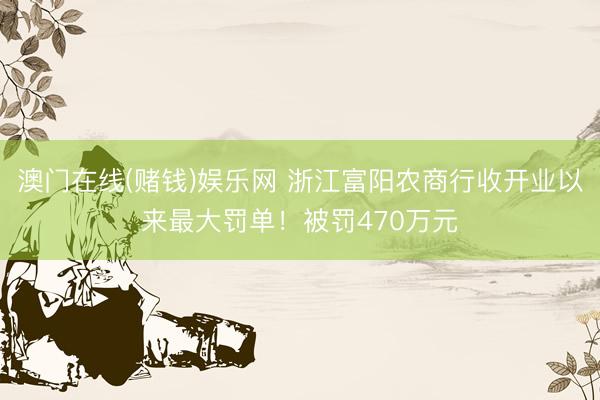 澳门在线(赌钱)娱乐网 浙江富阳农商行收开业以来最大罚单！被罚470万元
