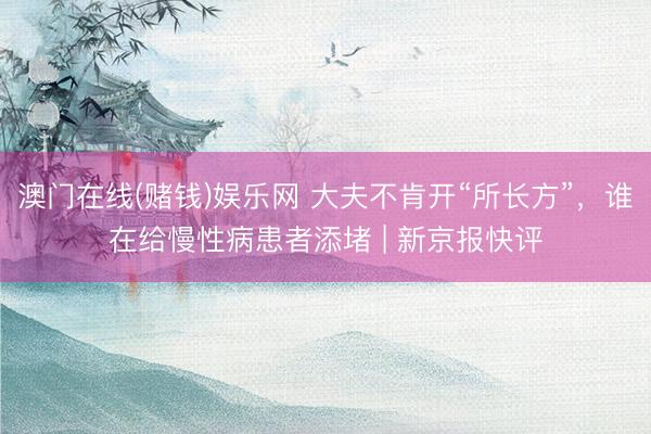 澳门在线(赌钱)娱乐网 大夫不肯开“所长方”，谁在给慢性病患者添堵 | 新京报快评