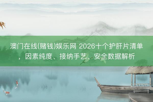 澳门在线(赌钱)娱乐网 2026十个护肝片清单，因素纯度、接纳手艺、安全数据解析