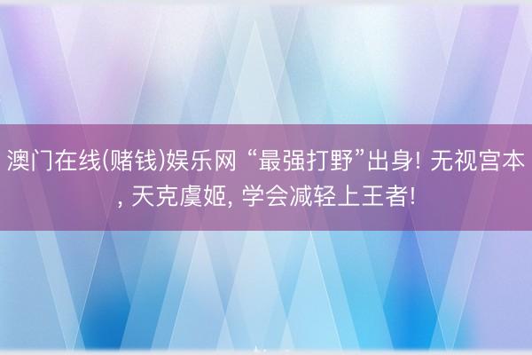澳门在线(赌钱)娱乐网 “最强打野”出身! 无视宫本， 天克虞姬， 学会减轻上王者!