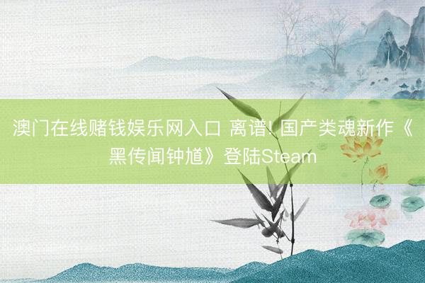 澳门在线赌钱娱乐网入口 离谱! 国产类魂新作《黑传闻钟馗》登陆Steam