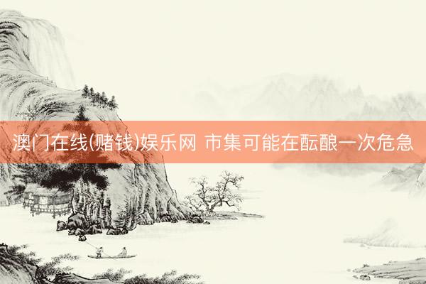 澳门在线(赌钱)娱乐网 市集可能在酝酿一次危急