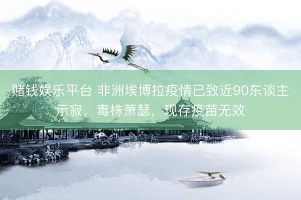 赌钱娱乐平台 非洲埃博拉疫情已致近90东谈主示寂，毒株萧瑟，现存疫苗无效