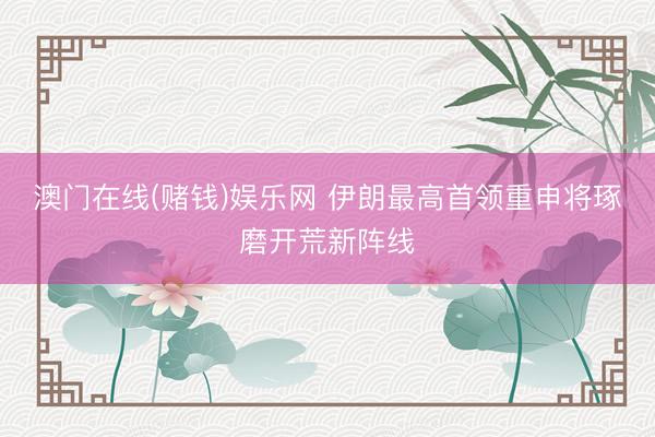 澳门在线(赌钱)娱乐网 伊朗最高首领重申将琢磨开荒新阵线