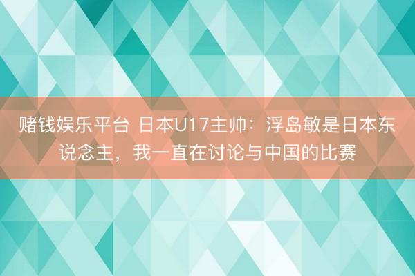 赌钱娱乐平台 日本U17主帅：浮岛敏是日本东说念主，我一直在讨论与中国的比赛