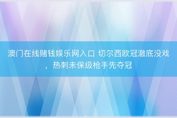 澳门在线赌钱娱乐网入口 切尔西欧冠澈底没戏，热刺未保级枪手先夺冠