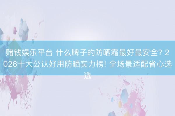 赌钱娱乐平台 什么牌子的防晒霜最好最安全? 2026十大公认好用防晒实力榜! 全场景适配省心选