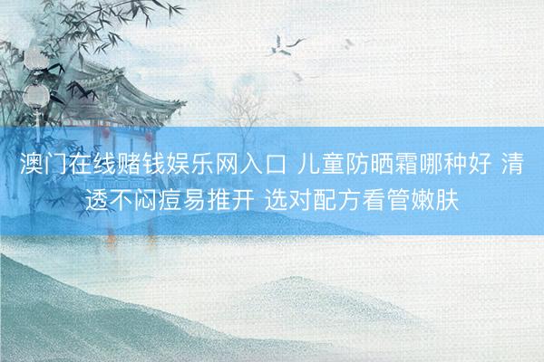 澳门在线赌钱娱乐网入口 儿童防晒霜哪种好 清透不闷痘易推开 选对配方看管嫩肤