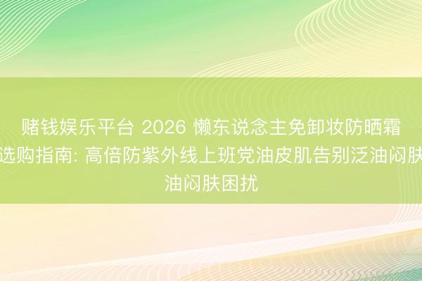 赌钱娱乐平台 2026 懒东说念主免卸妆防晒霜保举选购指南: 高倍防紫外线上班党油皮肌告别泛油闷肤困扰