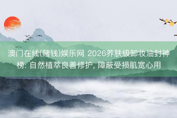 澳门在线(赌钱)娱乐网 2026养肤级卸妆油封神榜: 自然植萃良善修护, 障蔽受损肌宽心用
