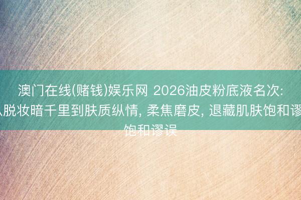 澳门在线(赌钱)娱乐网 2026油皮粉底液名次: 从脱妆暗千里到肤质纵情， 柔焦磨皮， 退藏肌肤饱和谬误