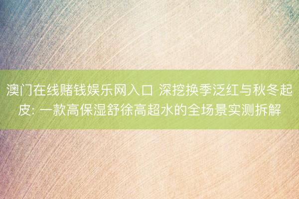 澳门在线赌钱娱乐网入口 深挖换季泛红与秋冬起皮: 一款高保湿舒徐高超水的全场景实测拆解
