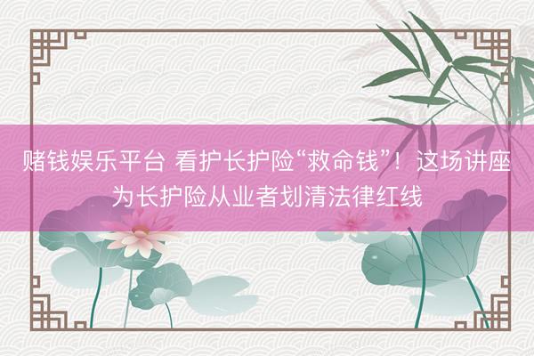 赌钱娱乐平台 看护长护险“救命钱”！这场讲座为长护险从业者划清法律红线
