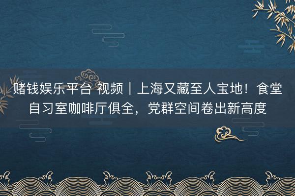 赌钱娱乐平台 视频｜上海又藏至人宝地！食堂自习室咖啡厅俱全，党群空间卷出新高度