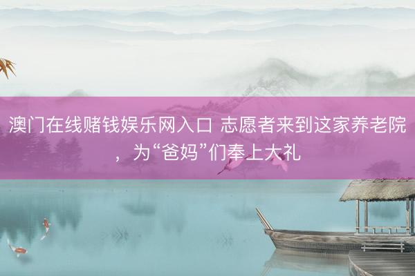 澳门在线赌钱娱乐网入口 志愿者来到这家养老院，为“爸妈”们奉上大礼