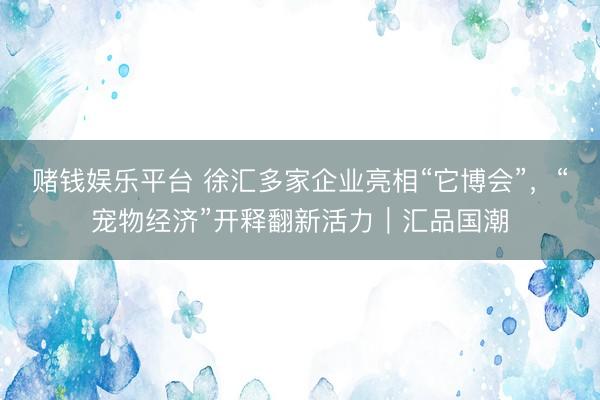 赌钱娱乐平台 徐汇多家企业亮相“它博会”，“宠物经济”开释翻新活力｜汇品国潮
