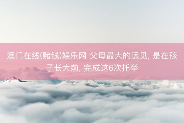 澳门在线(赌钱)娱乐网 父母最大的远见， 是在孩子长大前， 完成这6次托举