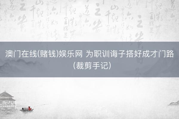 澳门在线(赌钱)娱乐网 为职训诲子搭好成才门路（裁剪手记）