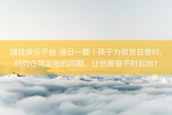 赌钱娱乐平台 逐日一题丨孩子为收货自傲时，何如在笃定他的同期，让他振奋不时起始？