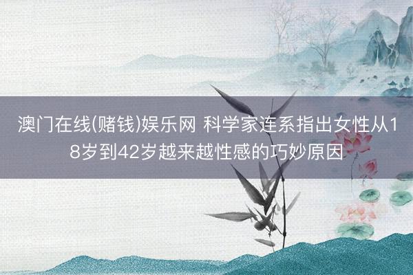 澳门在线(赌钱)娱乐网 科学家连系指出女性从18岁到42岁越来越性感的巧妙原因