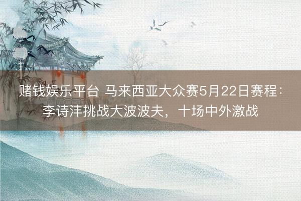 赌钱娱乐平台 马来西亚大众赛5月22日赛程：李诗沣挑战大波波夫，十场中外激战