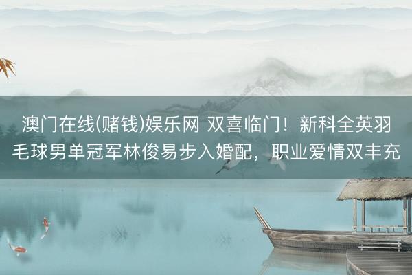 澳门在线(赌钱)娱乐网 双喜临门！新科全英羽毛球男单冠军林俊易步入婚配，职业爱情双丰充