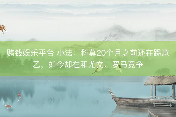 赌钱娱乐平台 小法：科莫20个月之前还在踢意乙，如今却在和尤文、罗马竞争