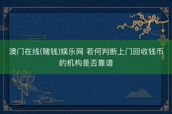 澳门在线(赌钱)娱乐网 若何判断上门回收钱币的机构是否靠谱