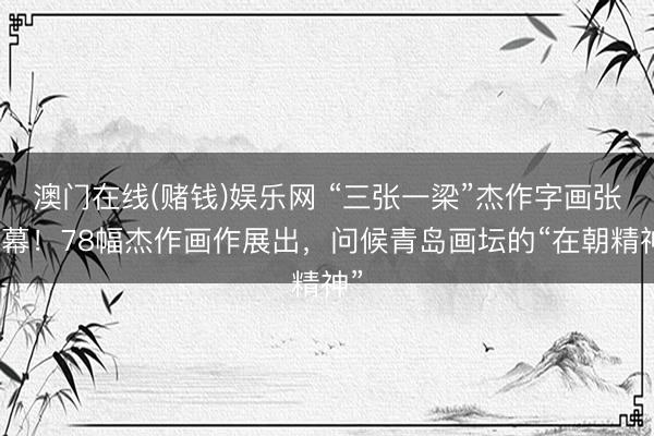 澳门在线(赌钱)娱乐网 “三张一梁”杰作字画张开幕!78幅杰作画作展出,问候青岛画坛的“在朝精神”