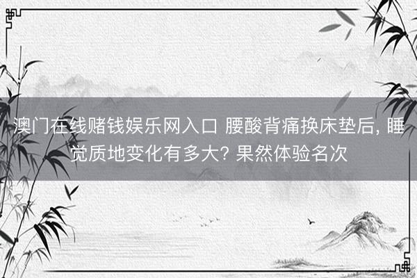澳门在线赌钱娱乐网入口 腰酸背痛换床垫后， 睡觉质地变化有多大? 果然体验名次