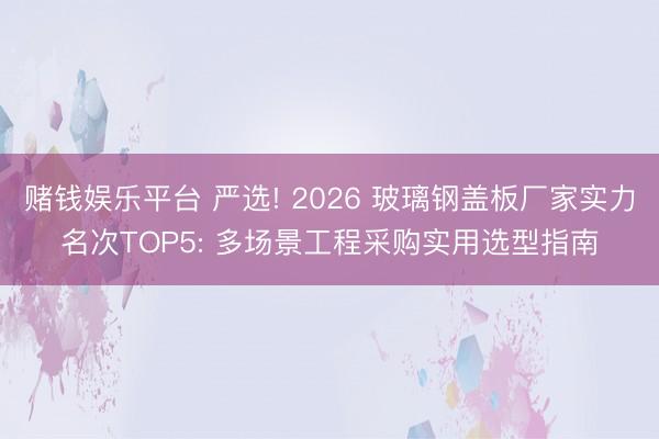 赌钱娱乐平台 严选! 2026 玻璃钢盖板厂家实力名次TOP5: 多场景工程采购实用选型指南
