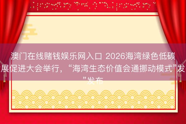 澳门在线赌钱娱乐网入口 2026海湾绿色低碳发展促进大会举行，“海湾生态价值会通挪动模式”发布