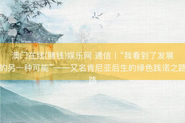 澳门在线(赌钱)娱乐网 通信丨“我看到了发展的另一种可能”——又名肯尼亚后生的绿色践诺之路