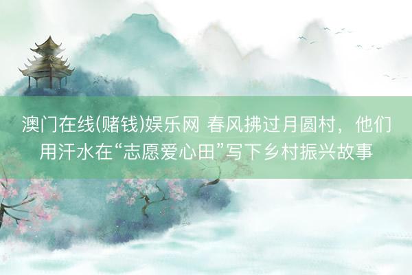澳门在线(赌钱)娱乐网 春风拂过月圆村，他们用汗水在“志愿爱心田”写下乡村振兴故事