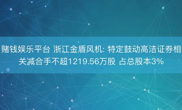 赌钱娱乐平台 浙江金盾风机: 特定鼓动高洁证券相关减合手不超1219.56万股 占总股本3%
